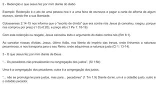 2 - Redenção o que Jesus fez por mim diante do diabo
Exemplo: Redenção é o ato de uma pessoa rica ir a uma feira de escravos e pagar a carta de alforria de algum
escravo, dando-lhe a sua liberdade.
Colossenses 2:14-15 nos informa que o "escrito de dívida" que era contra nós Jesus já cancelou, rasgou, porque
nos comprou por preço (1 Co 6:20), e preço alto (1 Pe 1: 18-19).
Com esta redenção ou resgate, Jesus cancelou todo o argumento do diabo contra nós (Rm 8:1).
Ao cancelar nossas dívidas, Jesus, último Adão, nos liberta do império das trevas, onde tínhamos a natureza
pecaminosa, e nos transporia para o seu Reino, onde adquirimos a natureza justa (Cl 1: 13-14).
3 - O que Jesus fez por mim diante de Deus
“... Os pecadores não prevalecerão na congregação dos justos”. (Sl 1:5b)
Uma é a congregação dos pecadores; outra é a congregação dos justos.
“... não se promulga lei para justos, mas para... pecadores” (1 Tm 1:9) Diante da lei, um é o cidadão justo, outro é
o cidadão pecador.
 