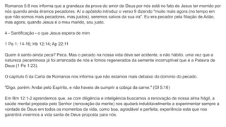 Romanos 5:8 nos informa que a grandeza da prova do amor de Deus por nós está no fato de Jesus ter morrido por
nós quando ainda éramos pecadores. Aí o apóstolo introduz o verso 9 dizendo "muito mais agora (no tempo em
que não somos mais pecadores, mas justos), seremos salvos da sua ira". Eu era pecador pela filiação de Adão,
mas agora, quando Jesus é o meu marido, sou justo.
4 - Santificação - o que Jesus espera de mim
1 Pe 1: 14-16; Hb 12:14; Ap 22:11
Quem é santo ainda peca? Peca. Mas o pecado na nossa vida deve ser acidente, e não hábito, uma vez que a
natureza pecaminosa já foi arrancada de nós e fomos regenerados da semente incorruptível que é a Palavra de
Deus (1 Pe 1:23).
O capítulo 6 da Carta de Romanos nos informa que não estamos mais debaixo do domínio do pecado.
"Digo, porém: Andai pelo Espírito, e não haveis de cumprir a cobiça da carne." (GI 5:16)
Em Rm 12:1-2 aprendemos que, se com diligência e inteligência buscamos a renovação de nossa alma frágil, a
saúde mental proposta pelo Senhor (renovação da mente) nos ajudará indubitavelmente a experimentar sempre a
vontade de Deus em todos os momentos da vida, como boa, agradável e perfeita, experiência esta que nos
garantirá vivermos a vida santa de Deus proposta para nós.
 