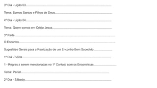 3º Dia - Lição 03.........................................................................................................
Tema: Somos Santos e Filhos de Deus......................................................................
4º Dia - Lição 04.........................................................................................................
Tema: Quem somos em Cristo Jesus.........................................................................
3ª Parte...........................................................................................................................
O Encontro......................................................................................................................
Sugestões Gerais para a Realização de um Encontro Bem Sucedido.......................
1º Dia - Sexta.............................................................................................................
1 - Regras a serem mencionadas no 1º Contato com os Encontristas............................
Tema: Peniel............................................................................................................
2º Dia - Sábado..........................................................................................................
 