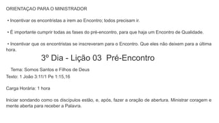ORIENTAÇAO PARA O MINISTRADOR
• Incentivar os encontristas a irem ao Encontro; todos precisam ir.
• É importante cumprir todas as fases do pré-encontro, para que haja um Encontro de Qualidade.
• Incentivar que os encontristas se inscreveram para o Encontro. Que eles não deixem para a última
hora.
3º Dia - Lição 03 Pré-Encontro
Tema: Somos Santos e Filhos de Deus
Texto: 1 João 3:11/1 Pe 1:15,16
Carga Horária: 1 hora
Iniciar sondando como os discípulos estão, e, após, fazer a oração de abertura. Ministrar coragem e
mente aberta para receber a Palavra.
 