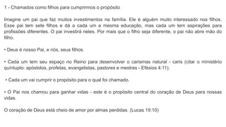 1 - Chamados como filhos para cumprirmos o propósito
Imagine um pai que faz muitos investimentos na família. Ele é alguém muito interessado nos filhos.
Esse pai tem sete filhos e dá a cada um a mesma educação, mas cada um tem aspirações para
profissões diferentes. O pai investirá neles. Por mais que o filho seja diferente, o pai não abre mão do
filho.
• Deus é nosso Pai, e nós, seus filhos.
• Cada um tem seu espaço no Reino para desenvolver o carismas natural - caris (citar o ministério
quíntuplo: apóstolos, profetas, evangelistas, pastores e mestres - Efésios 4:11).
• Cada um vai cumprir o propósito para o qual foi chamado.
• O Pai nos chamou para ganhar vidas - este é o propósito central do coração de Deus para nossas
vidas.
O coração de Deus está cheio de amor por almas perdidas. (Lucas 19:10)
 