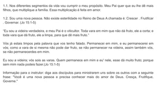 1.1. Nos diferentes segmentos da vida vou cumprir o meu propósito. Meu Pai quer que eu lhe dê mais
filhos, que multiplique a família. Essa multiplicação é feita em amor.
1.2. Sou uma nova pessoa. Não existe esterilidade no Reino de Deus A chamada é: Crescer . Frutificar
. Governar. (Jo 15:1-5)
“Eu sou a videira verdadeira, e meu Pai é o viticultor. Toda vara em mim que não dá fruto, ele a corta; e
toda vara que dá fruto, ele a limpa, para que dê mais fruto.”
Vós já estais limpos pela palavra que vos tenho falado. Permanecei em mim, e eu permanecerei em
vós; como a vara de si mesma não pode dar fruto, se não permanecer na videira, assim também vós,
se não permanecerdes em mim.
Eu sou a videira; vós sois as varas. Quem permanece em mim e eu' nele, esse dá muito fruto; porque
sem mim nada podeis fazer.(Jo 15:1-5)
Informação para o instrutor: diga aos discípulos para ministrarem uns sobre os outros com a seguinte
frase: "Você é uma nova pessoa e precisa conhecer mais do amor de Deus. Cresça, Frutifique,
Governe."
 