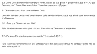 2.2. Como Deus demonstra seu amor por mim? Através da sua graça. A graça de dar. (Jo 3:16). O que
Deus nos deu? O seu filho Jesus Cristo. Viverei em pleno amor (Ágape).
3 - Chamados como filhos para a vida em Cristo
Deus nos deu seu único Filho. Deu o melhor para termos o melhor. Deus nos ama e quer muitos filhos
em Sua casa.
3.1 - Para que Ele nos deu seu filho?
Para demonstrar o seu amor para conosco. Pelo amor de Deus somos resgatados.
3.2 - Para que Ele nos deu seu amor e perdão? (Ler João 3:16.2 1).
Para vivermos eternamente com Ele. Enfatize: "Você tem certeza que Deus lhe perdoou? Então não se
sinta mais acusado!"
 
