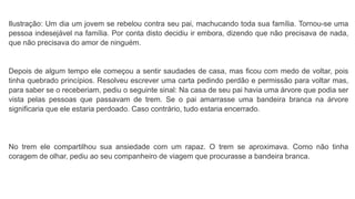 Ilustração: Um dia um jovem se rebelou contra seu pai, machucando toda sua família. Tornou-se uma
pessoa indesejável na família. Por conta disto decidiu ir embora, dizendo que não precisava de nada,
que não precisava do amor de ninguém.
Depois de algum tempo ele começou a sentir saudades de casa, mas ficou com medo de voltar, pois
tinha quebrado princípios. Resolveu escrever uma carta pedindo perdão e permissão para voltar mas,
para saber se o receberiam, pediu o seguinte sinal: Na casa de seu pai havia uma árvore que podia ser
vista pelas pessoas que passavam de trem. Se o pai amarrasse uma bandeira branca na árvore
significaria que ele estaria perdoado. Caso contrário, tudo estaria encerrado.
No trem ele compartilhou sua ansiedade com um rapaz. O trem se aproximava. Como não tinha
coragem de olhar, pediu ao seu companheiro de viagem que procurasse a bandeira branca.
 