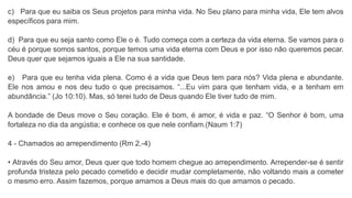 c) Para que eu saiba os Seus projetos para minha vida. No Seu plano para minha vida, Ele tem alvos
específicos para mim.
d) Para que eu seja santo como Ele o é. Tudo começa com a certeza da vida eterna. Se vamos para o
céu é porque somos santos, porque temos uma vida eterna com Deus e por isso não queremos pecar.
Deus quer que sejamos iguais a Ele na sua santidade.
e) Para que eu tenha vida plena. Como é a vida que Deus tem para nós? Vida plena e abundante.
Ele nos amou e nos deu tudo o que precisamos. “...Eu vim para que tenham vida, e a tenham em
abundância.” (Jo 10:10). Mas, só terei tudo de Deus quando Ele tiver tudo de mim.
A bondade de Deus move o Seu coração. Ele é bom, é amor, é vida e paz. “O Senhor é bom, uma
fortaleza no dia da angústia; e conhece os que nele confiam.(Naum 1:7)
4 - Chamados ao arrependimento (Rm 2.-4)
• Através do Seu amor, Deus quer que todo homem chegue ao arrependimento. Arrepender-se é sentir
profunda tristeza pelo pecado cometido e decidir mudar completamente, não voltando mais a cometer
o mesmo erro. Assim fazemos, porque amamos a Deus mais do que amamos o pecado.
 