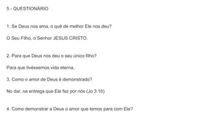 5 - QUESTIONÁRIO
1. Se Deus nos ama, o quê de melhor Ele nos deu?
O Seu Filho, o Senhor JESUS CRISTO.
2. Para que Deus nos deu o seu único filho?
Para que tivéssemos vida eterna.
3. Como o amor de Deus é demonstrado?
No dar, na entrega que Ele fez por nós (Jo 3:16)
4. Como demonstrar a Deus o amor que temos para com Ele?
 