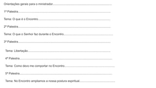 Orientações gerais para o ministrador.........................................................................
1ª Palestra..................................................................................................................
Tema: O que é o Encontro.........................................................................................
2ª Palestra..................................................................................................................
Tema: O que o Senhor faz durante o Encontro.............................................................
3ª Palestra..................................................................................................................
Tema: Libertação......................................................................................................
4ª Palestra..................................................................................................................
Tema: Como devo me comportar no Encontro..............................................................
5ª Palestra..................................................................................................................
Tema: No Encontro ampliamos a nossa postura espiritual............................................
 