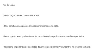 Fim da Lição
ORIENTAÇAO PARA O MINISTRADOR
• Orar com base nos pontos principais mencionados na lição.
• Levar o povo a um quebrantamento, reconhecendo o profundo amor de Deus por todos.
• Ratificar a importância de que todos devem estar no último Pré-Encontro, na próxima semana.
 