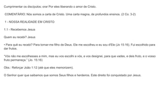Cumprimentar os discípulos; orar Por eles liberando o amor de Cristo.
COMENTÁRIO: Nós somos a carta de Cristo. Uma carta magna, de profundos ensinos. (2 Co. 3-2)
1 - NOSSA REALIDADE EM CRISTO
1.1 - Recebemos Jesus
Quem eu recebi? Jesus
• Para quê eu recebi? Para tornar-me filho de Deus. Ele me escolheu e eu sou d'Ele (Jo 15:16). Fui escolhido para
dar frutos.
“Vós não me escolhesses a mim, mas eu vos escolhi a vós, e vos designei, para que vades, e deis fruto, e o vosso
fruto permaneça.” (Jo. 15:16)
Obs.: Reforçar João 1:12 (até que eles memorizem).
O Senhor quer que saibamos que somos Seus filhos e herdeiros. Este direito foi conquistado por Jesus.
 