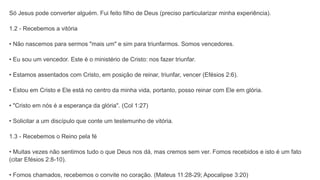 Só Jesus pode converter alguém. Fui feito filho de Deus (preciso particularizar minha experiência).
1.2 - Recebemos a vitória
• Não nascemos para sermos "mais um" e sim para triunfarmos. Somos vencedores.
• Eu sou um vencedor. Este é o ministério de Cristo: nos fazer triunfar.
• Estamos assentados com Cristo, em posição de reinar, triunfar, vencer (Efésios 2:6).
• Estou em Cristo e Ele está no centro da minha vida, portanto, posso reinar com Ele em glória.
• "Cristo em nós é a esperança da glória". (Col 1:27)
• Solicitar a um discípulo que conte um testemunho de vitória.
1.3 - Recebemos o Reino pela fé
• Muitas vezes não sentimos tudo o que Deus nos dá, mas cremos sem ver. Fomos recebidos e isto é um fato
(citar Efésios 2:8-10).
• Fomos chamados, recebemos o convite no coração. (Mateus 11:28-29; Apocalipse 3:20)
 