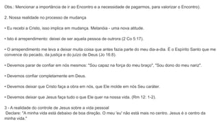 Obs.: Mencionar a importância de ir ao Encontro e a necessidade de pagarmos, para valorizar o Encontro).
2. Nossa realidade no processo de mudança
• Eu recebi a Cristo, isso implica em mudança. Metanóia - uma nova atitude.
• Isto é arrependimento: deixei de ser aquela pessoa de outrora (2 Co 5:17).
• O arrependimento me leva a deixar muita coisa que antes fazia parte do meu dia-a-dia. É o Espírito Santo que me
convence do pecado, da justiça e do juízo de Deus (Jo 16:8).
• Devemos parar de confiar em nós mesmos: "Sou capaz na força do meu braço", "Sou dono do meu nariz".
• Devemos confiar completamente em Deus.
• Devemos deixar que Cristo faça a obra em nós, que Ele molde em nós Seu caráter.
• Devemos deixar que Jesus faça tudo o que Ele quer na nossa vida. (Rm 12: 1-2).
3 - A realidade do controle de Jesus sobre a vida pessoal
Declare: "A minha vida está debaixo de boa direção. O meu 'eu' não está mais no centro. Jesus é o centro da
minha vida."
 