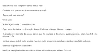• Jesus Cristo está sempre no centro da sua vida?
• Qual dos dois quadros você tem retratado sua vida?
• Como você está vivendo?
Fim da Lição
ORIENTAÇAO PARA O MINISTRADOR
• Orar pelos discípulos, por libertação do ego. Pedir que o Senhor fale aos corações.
• A oração deve ser feita de acordo com o que foi ensinado e deve haver quebrantamento. (citar João 5:8-13 e
Hebreus 13:5)
• Lembre-se que tudo é muito simples, mas tem muito fundamento espiritual, e trará um resultado poderoso.
• Estimule-os para irem ao Encontro.
• Verifique na página inicial e anuncie os últimos informativos para a ida ao Encontro.
 