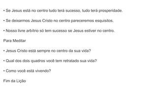 • Se Jesus está no centro tudo terá sucesso, tudo terá prosperidade.
• Se deixarmos Jesus Cristo no centro pareceremos esquisitos.
• Nosso livre arbítrio só tem sucesso se Jesus estiver no centro.
Para Meditar
• Jesus Cristo está sempre no centro da sua vida?
• Qual dos dois quadros você tem retratado sua vida?
• Como você está vivendo?
Fim da Lição
 