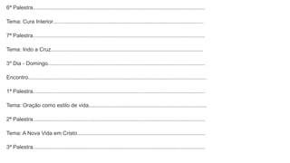 6ª Palestra..................................................................................................................
Tema: Cura Interior....................................................................................................
7ª Palestra..................................................................................................................
Tema: Indo a Cruz.....................................................................................................
3º Dia - Domingo........................................................................................................
Encontro......................................................................................................................
1ª Palestra..................................................................................................................
Tema: Oração como estilo de vida..............................................................................
2ª Palestra..................................................................................................................
Tema: A Nova Vida em Cristo.....................................................................................
3ª Palestra..................................................................................................................
 