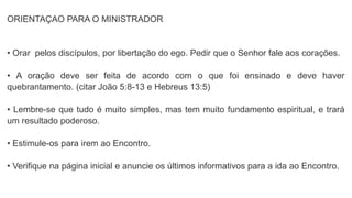 ORIENTAÇAO PARA O MINISTRADOR
• Orar pelos discípulos, por libertação do ego. Pedir que o Senhor fale aos corações.
• A oração deve ser feita de acordo com o que foi ensinado e deve haver
quebrantamento. (citar João 5:8-13 e Hebreus 13:5)
• Lembre-se que tudo é muito simples, mas tem muito fundamento espiritual, e trará
um resultado poderoso.
• Estimule-os para irem ao Encontro.
• Verifique na página inicial e anuncie os últimos informativos para a ida ao Encontro.
 