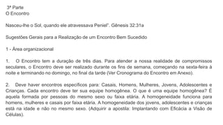 3ª Parte
O Encontro
Nasceu-lhe o Sol, quando ele atravessava Peniel”. Gênesis 32:31a
Sugestões Gerais para a Realização de um Encontro Bem Sucedido
1 - Área organizacional
1. O Encontro tem a duração de três dias. Para atender a nossa realidade de compromissos
seculares, o Encontro deve ser realizado durante os fins de semana, começando na sexta-feira à
noite e terminando no domingo, no final da tarde (Ver Cronograma do Encontro em Anexo).
2. Deve haver encontros específicos para: Casais, Homens, Mulheres, Jovens, Adolescentes e
Crianças. Cada encontro deve ter sua equipe homogênea. O que é uma equipe homogênea? É
aquela formada por pessoas do mesmo sexo ou faixa etária. A homogeneidade funciona para
homens, mulheres e casais por faixa etária. A homogeneidade dos jovens, adolescentes e crianças
está na idade e não no mesmo sexo. (Adquirir a apostila: Implantando com Eficácia a Visão de
Células).
 