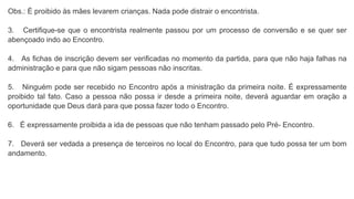Obs.: É proibido às mães levarem crianças. Nada pode distrair o encontrista.
3. Certifique-se que o encontrista realmente passou por um processo de conversão e se quer ser
abençoado indo ao Encontro.
4. As fichas de inscrição devem ser verificadas no momento da partida, para que não haja falhas na
administração e para que não sigam pessoas não inscritas.
5. Ninguém pode ser recebido no Encontro após a ministração da primeira noite. É expressamente
proibido tal fato. Caso a pessoa não possa ir desde a primeira noite, deverá aguardar em oração a
oportunidade que Deus dará para que possa fazer todo o Encontro.
6. É expressamente proibida a ida de pessoas que não tenham passado pelo Pré- Encontro.
7. Deverá ser vedada a presença de terceiros no local do Encontro, para que tudo possa ter um bom
andamento.
 