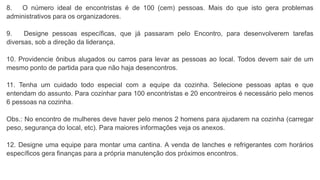 8. O número ideal de encontristas é de 100 (cem) pessoas. Mais do que isto gera problemas
administrativos para os organizadores.
9. Designe pessoas específicas, que já passaram pelo Encontro, para desenvolverem tarefas
diversas, sob a direção da liderança.
10. Providencie ônibus alugados ou carros para levar as pessoas ao local. Todos devem sair de um
mesmo ponto de partida para que não haja desencontros.
11. Tenha um cuidado todo especial com a equipe da cozinha. Selecione pessoas aptas e que
entendam do assunto. Para cozinhar para 100 encontristas e 20 encontreiros é necessário pelo menos
6 pessoas na cozinha.
Obs.: No encontro de mulheres deve haver pelo menos 2 homens para ajudarem na cozinha (carregar
peso, segurança do local, etc). Para maiores informações veja os anexos.
12. Designe uma equipe para montar uma cantina. A venda de lanches e refrigerantes com horários
específicos gera finanças para a própria manutenção dos próximos encontros.
 