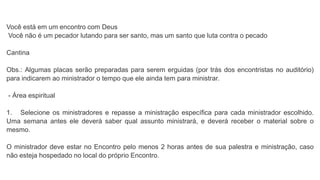 Você está em um encontro com Deus
Você não é um pecador lutando para ser santo, mas um santo que luta contra o pecado
Cantina
Obs.: Algumas placas serão preparadas para serem erguidas (por trás dos encontristas no auditório)
para indicarem ao ministrador o tempo que ele ainda tem para ministrar.
- Área espiritual
1. Selecione os ministradores e repasse a ministração específica para cada ministrador escolhido.
Uma semana antes ele deverá saber qual assunto ministrará, e deverá receber o material sobre o
mesmo.
O ministrador deve estar no Encontro pelo menos 2 horas antes de sua palestra e ministração, caso
não esteja hospedado no local do próprio Encontro.
 