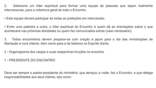 2. Selecione um líder espiritual para formar uma equipe de pessoas que sejam realmente
intercessoras, para a cobertura geral de todo o Encontro.
• Esta equipe deverá participar de todas as preleções em intercessão.
• Entre uma palestra e outra, o líder espiritual do Encontro é quem dá as orientações sobre o que
acontecerá nas próximas atividades ou quem faz comunicados extras (caso necessário).
3. Todos encontreiros devem preparar-se com oração e jejum para o dia das ministrações de
libertação e cura interior, bem como para a do batismo no Espírito Santo.
3 - Organograma dos cargos e suas respectivas funções no encontro
1 - PRESIDENTE DO ENCONTRO
Deve ser sempre o pastor-presidente do ministério, que abraçou a visão, fez o Encontro, e que delega
responsabilidades aos seus líderes, tais como:
 