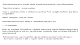 • Determinar os ministradores para cada palestra, de acordo com a experiência e a competência espiritual.
• Supervisionar as equipes e pessoas escaladas.
• Fazer-se presente e/ou ministrar as palestras mais importantes: Peniel, Libertação, Cura Interior, Cruz, Batismo
no Espírito Santo.
• Motivar toda a igreja a passar pelo Encontro.
• Apoiar de púlpito tudo o que diz respeito ao Encontro e suas fases “pré” e “pós”.
2 - COORDENADOR
Deverá ser uma pessoa de competência e habilidade para coordenar todas as diretrizes organizacionais do
Encontro. Deve também ser o elo entre o presidente, para comunicar-lhe toda a movimentação do Encontro. O
coordenador deverá:
• Determinar quem será o supervisar geral e o supervisar espiritual e, com estes, levantar outras equipes.
• Supervisionar o andamento de todas as equipes e interferir no processo, caso necessário.
 