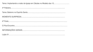 Tema: Implantando a visão da Igreja em Células no Modelo dos 12................................
4ª Palestra................................................................................................................
Tema: Batismo no Espírito Santo..............................................................................
MOMENTO SURPRESA..........................................................................................
4ª Parte.........................................................................................................................
O Pós-Encontro.............................................................................................................
INFORMAÇÕES GERAIS........................................................................................
Lição 01....................................................................................................................
 