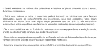 • Deverá coordenar os horários dos palestrantes e levantar as placas avisando sobre o tempo,
durante as ministrações.
• Entre uma palestra e outra, o supervisar poderá introduzir os ministradores para fazerem
observações quanto ao comportamento dos encontristas, caso seja necessário. Caso algum
ministrador se atrase, pode usar algum tempo permitindo que uns dois ou três encontristas
testemunhem sobre o que Deus está fazendo na vida deles nestes dias. (testemunhos brevíssimos).
• Ter a responsabilidade de, ao final do dia, reunir-se com a sua equipe e fazer a avaliação do dia,
orando e pedindo direção para tudo que ainda irá acontecer.
• Supervisionar a equipe de correspondência, verificando se todos de fato receberão as lembranças;
verificar o que está faltando e suprir qualquer necessidade nesta área.
• Informar e encaminhar os encontristas para o refeitório, momentos de descanso, ou dormitórios.
 