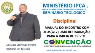 IGREJA PENTECOSTAL CHAMAS DO AVIVAMENTO
SEMINÁRIO TEOLOGICO
IPCA
MANUAL DO ENCONTRO COM
DEUS(G12) UMA RESTAURAÇÃO
PARA A IGREJA DE CRISTO
MINISTÉRIO IPCA .
Apóstolo Clemilson Pereira
Bacharel Em Teologia
apostoloclemilson@Hotmail.com
 