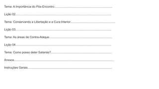 Tema: A Importância do Pós-Encontro......................................................................
Lição 02....................................................................................................................
Tema: Conservando a Libertação e a Cura Interior......................................................
Lição 03....................................................................................................................
Tema: As áreas de Contra-Ataque............................................................................
Lição 04....................................................................................................................
Tema: Como posso deter Satanás?..........................................................................
Anexos.........................................................................................................................
Instruções Gerais......................................................................................................
 