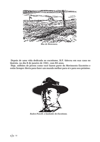 Ilha de Brownsea.




 Depois de uma vida dedicada ao escotismo, B.P. faleceu em sua casa no
Quênia, no dia 8 de janeiro de 1941, com 84 anos.
 Hoje, milhões de jovens como você fazem parte do Movimento Escoteiro e
estão Sempre Alerta para fazer um mundo melhor para si e para seu próximo.




                  Baden-Powell, o fundador do Escotismo.




   - 10
 