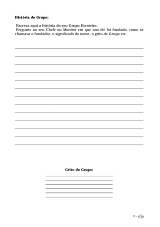 História do Grupo:

 Escreva aqui a história do seu Grupo Escoteiro.
 Pergunte ao seu Chefe ou Monitor em que ano ele foi fundado, como se
chamava o fundador, o significado do nome, o grito de Grupo etc.


_______________________________________________________________
_______________________________________________________________
________________________________________________________________
__________________________________________________________________
________________________________________________________________
______________________________________________________________
__________________________________________________________________
_________________________________________________________________
___________________________________________________________________
______________________________________________________________________
_________________________________________________________________
_________________________________________________________________
______________________________________________________________




                           Grito do Grupo:
                ________________________________
                ________________________________
                ________________________________
                ________________________________
                ________________________________
                ________________________________



                                                               11 -
 