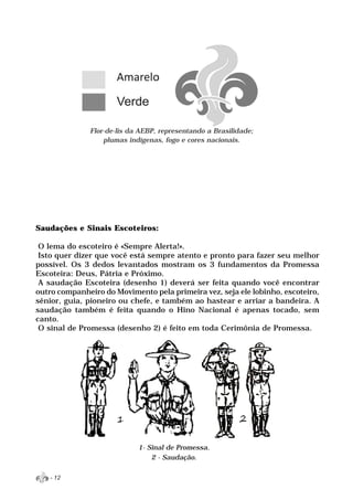 Flor-de-lis da AEBP, representando a Brasilidade;
                  plumas indígenas, fogo e cores nacionais.




Saudações e Sinais Escoteiros:

 O lema do escoteiro é «Sempre Alerta!».
 Isto quer dizer que você está sempre atento e pronto para fazer seu melhor
possível. Os 3 dedos levantados mostram os 3 fundamentos da Promessa
Escoteira: Deus, Pátria e Próximo.
 A saudação Escoteira (desenho 1) deverá ser feita quando você encontrar
outro companheiro do Movimento pela primeira vez, seja ele lobinho, escoteiro,
sênior, guia, pioneiro ou chefe, e também ao hastear e arriar a bandeira. A
saudação também é feita quando o Hino Nacional é apenas tocado, sem
canto.
 O sinal de Promessa (desenho 2) é feito em toda Cerimônia de Promessa.




                            1- Sinal de Promessa.
                                2 - Saudação.

   - 12
 