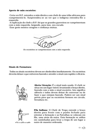 Aperto de mão escoteiro:

 Certa vez B.P. estendeu a mão direita a um chefe de uma tribo africana para
cumprimentá-lo. Surpreendeu-se ao ver que o indígena estendeu-lhe a
esquerda.
 A explicação do chefe a B.P. foi que os grandes guerreiros se cumprimentam
com a mão esquerda, largando, para isso, seu escudo.
 Esse gesto mostra coragem e confiança mútua.




              Os escoteiros se cumprimentam com a mão esquerda.




Sinais de Formatura:

 Todos os sinais escoteiros devem ser obedecidos imediatamente. Os escoteiros
deverão deixar o que estiverem fazendo e atender o sinal com rapidez e eficácia.




                          Alerta/Atenção: É o sinal mais usado. O chefe se
                          situa em um lugar visível, levantando o braço direito,
                          fazendo com a mão o sinal escoteiro. Isto significa
                          silêncio e todos devem deixar de conversar ou de
                          fazer o que estejam fazendo. Poderá ser um sinal
                          prévio para que os escoteiros formem em círculo,
                          ferradura etc.




                          Fila Indiana: O Chefe de Tropa estende o braço
                          direito para frente com o punho fechado para
                          orientar a formação e as Patrulhas se colocam em
                          fila, uma atrás da outra. Esta formação se utiliza
                          em caminhadas para levar a tropa de um lugar a
                          outro de maneira ordenada.

                                                                        13 -
 