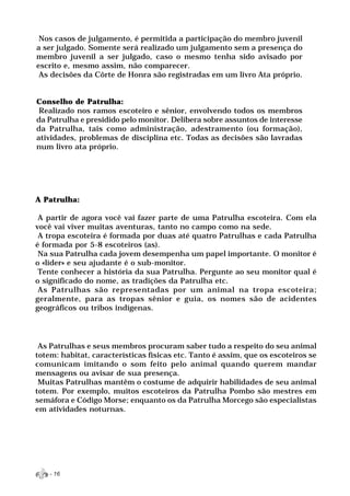 Nos casos de julgamento, é permitida a participação do membro juvenil
a ser julgado. Somente será realizado um julgamento sem a presença do
membro juvenil a ser julgado, caso o mesmo tenha sido avisado por
escrito e, mesmo assim, não comparecer.
 As decisões da Côrte de Honra são registradas em um livro Ata próprio.


Conselho de Patrulha:
 Realizado nos ramos escoteiro e sênior, envolvendo todos os membros
da Patrulha e presidido pelo monitor. Delibera sobre assuntos de interesse
da Patrulha, tais como administração, adestramento (ou formação),
atividades, problemas de disciplina etc. Todas as decisões são lavradas
num livro ata próprio.




A Patrulha:

 A partir de agora você vai fazer parte de uma Patrulha escoteira. Com ela
você vai viver muitas aventuras, tanto no campo como na sede.
 A tropa escoteira é formada por duas até quatro Patrulhas e cada Patrulha
é formada por 5-8 escoteiros (as).
 Na sua Patrulha cada jovem desempenha um papel importante. O monitor é
o «líder» e seu ajudante é o sub-monitor.
 Tente conhecer a história da sua Patrulha. Pergunte ao seu monitor qual é
o significado do nome, as tradições da Patrulha etc.
 As Patrulhas são representadas por um animal na tropa escoteira;
geralmente, para as tropas sênior e guia, os nomes são de acidentes
geográficos ou tribos indígenas.




 As Patrulhas e seus membros procuram saber tudo a respeito do seu animal
totem: habitat, características físicas etc. Tanto é assim, que os escoteiros se
comunicam imitando o som feito pelo animal quando querem mandar
mensagens ou avisar de sua presença.
 Muitas Patrulhas mantêm o costume de adquirir habilidades de seu animal
totem. Por exemplo, muitos escoteiros da Patrulha Pombo são mestres em
semáfora e Código Morse; enquanto os da Patrulha Morcego são especialistas
em atividades noturnas.




    - 16
 