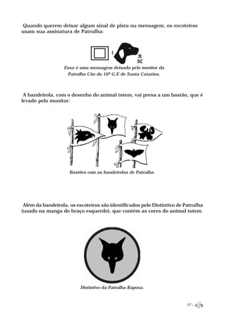 Quando querem deixar algum sinal de pista ou mensagem, os escoteiros
usam sua assinatura de Patrulha:




                  Essa é uma mensagem deixada pelo monitor da
                   Patrulha Cão do 10º G.E de Santa Catarina.



 A bandeirola, com o desenho do animal totem, vai presa a um bastão, que é
levado pelo monitor:




                     Bastões com as bandeirolas de Patrulha.




 Além da bandeirola, os escoteiros são identificados pelo Distintivo de Patrulha
(usado na manga do braço esquerdo), que contém as cores do animal totem.




                          Distintivo da Patrulha Raposa.



                                                                        17 -
 