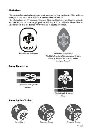 Distintivos:

 Estes são alguns distintivos que você irá usar no seu uniforme. Eles indicam
em que etapa você está no seu adestramento escoteiro.
 Os distintivos de Promessa, Etapas, Especialidades e Atividades poderão
ser diferentes em outros grupos escoteiros. Porém, estarão colocados no
uniforme da mesma forma, como indica a página anterior.




          Distintivo de Promessa.                  Distintivo Mundial da
                                          World Federation of Independent Scouts.
                                            (Federação Mundial dos Escoteiros
                                                     Independentes).


Ramo Escoteiro:




          Distintivo de Segunda
                  Classe.


                                                      Distintivo de Primeira
                                                              Classe.

Ramo Sênior/Guias:




      Investidura.                  Primeira Etapa.                 Segunda Etapa.

                                                                               23 -
 
