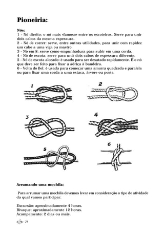 Pioneiria:
Nós:
1 - Nó direito: o nó mais «famoso» entre os escoteiros. Serve para unir
dois cabos da mesma espessura.
2 - Nó de correr: serve, entre outras utilidades, para unir com rapidez
um cabo a uma viga ou mastro.
3 - Nó em 8: serve como empunhadura para subir em uma corda.
4 - Nó de escota: serve para unir dois cabos de espessura diferente.
5 - Nó de escota alceado: é usado para ser desatado rapidamente. É o nó
que deve ser feito para fixar a adriça à bandeira.
6 - Volta do fiel: é usada para começar uma amarra quadrada e paralela
ou para fixar uma corda a uma estaca, árvore ou poste.




Arrumando uma mochila:

 Para arrumar uma mochila devemos levar em consideração o tipo de atividade
da qual vamos participar:

Excursão: aproximadamente 4 horas.
Bivaque: aproximadamente 12 horas.
Acampamento: 2 dias ou mais.

   - 24
 