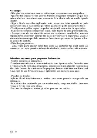 No campo:
- Não pise em pedras ou troncos caídos que possam resvalar ou quebrar.
- Quando for segurar-se em pedras, buracos ou galhos assegure-se que não
existam bichos ou animais que possam te ferir (desde cobras a todo tipo de
inseto).
- Siga o ditado do velho explorador: não passar por baixo quando se pode
passar por cima e não passar por cima quando se pode passar pelo lado.
- Verifique se o galho, capim ou pedra estejam firmes antes de agarrá-los.
- Nunca comece uma atividade em jejum, nem depois de uma grande refeição.
- Assegure-se de ter domínio sobre os caminhos escolhidos, muitos
exploradores se perdem porque não dão o devido valor à segurança. Caso se
sinta minimamente perdido, comece a fazer sinais para que você possa voltar
ao ponto de partida.
- Evite longas jornadas.
- Uma regra para cruzar fazendas: deixe as porteiras tal qual como as
encontrou, ou seja, porteira fechada fica fechada, porteira aberta fica aberta.



Primeiros socorros para pequenos ferimentos:
- Cortes pequenos e arranhões:
 Primeiramente devemos lavar o ferimento com água e sabão. Desinfetamos
a região afetada com água oxigenada, secamos com um algodão e aplicamos
Mercúrio Cromo. Se o ferimento for pequeno, basta cobrir com um Band-Aid
e, no caso de um ferimento maior, aplicamos um curativo com gaze.

- Picadas de inseto:
 Aplicar álcool imediatamente, assim como uma pomada apropriada ou
amoníaco.
 Se a picada for produzida por um marimbondo, vespa ou abelha, devemos
retirar o ferrão com uma pinça.
 Em caso de alergia ou várias picadas, procure um médico.




    - 28
 