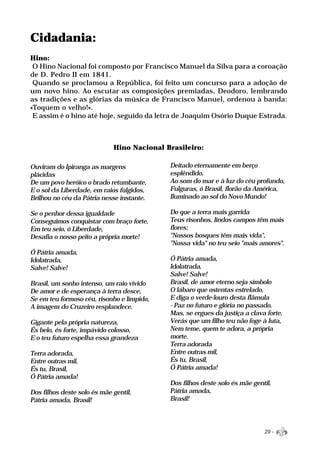 Cidadania:
Hino:
 O Hino Nacional foi composto por Francisco Manuel da Silva para a coroação
de D. Pedro II em 1841.
 Quando se proclamou a República, foi feito um concurso para a adoção de
um novo hino. Ao escutar as composições premiadas, Deodoro, lembrando
as tradições e as glórias da música de Francisco Manuel, ordenou à banda:
«Toquem o velho!».
 E assim é o hino até hoje, seguido da letra de Joaquim Osório Duque Estrada.



                             Hino Nacional Brasileiro:

Ouviram do Ipiranga as margens              Deitado eternamente em berço
plácidas                                    esplêndido,
De um povo heróico o brado retumbante,      Ao som do mar e à luz do céu profundo,
E o sol da Liberdade, em raios fúlgidos,    Fulguras, ó Brasil, florão da América,
Brilhou no céu da Pátria nesse instante.    Iluminado ao sol do Novo Mundo!

Se o penhor dessa igualdade                 Do que a terra mais garrida
Conseguimos conquistar com braço forte,     Teus risonhos, lindos campos têm mais
Em teu seio, ó Liberdade,                   flores;
Desafia o nosso peito a própria morte!      "Nossos bosques têm mais vida",
                                            "Nossa vida" no teu seio "mais amores".
Ó Pátria amada,
Idolatrada,                                 Ó Pátria amada,
Salve! Salve!                               Idolatrada,
                                            Salve! Salve!
Brasil, um sonho intenso, um raio vívido    Brasil, de amor eterno seja símbolo
De amor e de esperança à terra desce,       O lábaro que ostentas estrelado,
Se em teu formoso céu, risonho e límpido,   E diga o verde-louro desta flâmula
A imagem do Cruzeiro resplandece.           - Paz no futuro e glória no passado.
                                            Mas, se ergues da justiça a clava forte,
Gigante pela própria natureza,              Verás que um filho teu não foge à luta,
És belo, és forte, impávido colosso,        Nem teme, quem te adora, a própria
E o teu futuro espelha essa grandeza        morte.
                                            Terra adorada
Terra adorada,                              Entre outras mil,
Entre outras mil,                           És tu, Brasil,
És tu, Brasil,                              Ó Pátria amada!
Ó Pátria amada!
                                            Dos filhos deste solo és mãe gentil,
Dos filhos deste solo és mãe gentil,        Pátria amada,
Pátria amada, Brasil!                       Brasil!




                                                                             29 -
 