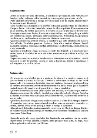 Hasteamento:

 Antes de começar uma atividade, a bandeira é preparada pela Patrulha de
Serviço, pela chefia ou pelos escoteiros encarregados para essa tarefa.
 Para prender a bandeira à adriça devemos usar o nó de escota alceado (que
foi ensinado em Pioneiria).
 Dois escoteiros se dirigem até o mastro e deixam qualquer tipo de cobertura
(chapéu, boné, boina etc.) no chão ou em local apropriado. Um se coloca ao
pé do mastro, de costas para este, e o outro se afasta um pouco, ficando de
frente para o mastro. Assim, forma-se, com a adriça, um triângulo que vai de
um escoteiro ao outro, passando pelo topo do mastro. A bandeira fica pousada
nos braços ou ombro do escoteiro mais distante do mastro.
 Quando a bandeira estiver pronta, o escoteiro que está afastado do mastro
fala: «Chefe, Bandeira pronta». Então o chefe dá a ordem: «Tropa, firme!
Bandeira Nacional em saudação! Iça a Bandeira!», e a bandeira, então, começa
a ser hasteada.
 Quando a bandeira chegar ao topo, o chefe diz «Firme!», e o escoteiro que
estava com a bandeira se une ao outro escoteiro e prendem a adriça ao
mastro.
 Depois de amarrar a adriça, os dois escoteiros colocam a cobertura, dão 4
passos à frente do mastro, viram-se para a bandeira, fazem a saudação e
voltam para a suas Patrulhas.



Arriamento:

 Os escoteiros escolhidos para o arriamento vão até o mastro, param a 4
passos deste e fazem a saudação. Deixam a cobertura no chão ou em local
apropriado e preparam a bandeira para ser arriada, desamarrando a adriça
do mastro. Posicionam-se como no hasteamento e de tal modo que o escoteiro
mais distante do mastro será quem irá receber a bandeira.
 Quando a bandeira estiver pronta para ser arriada, o escoteiro que estiver
afastado do mastro diz: «Chefe, bandeira pronta». O chefe diz «Tropa, firme! A
Bandeira Nacional em saudação! Arria a Bandeira!», e a bandeira começa a
ser arriada.
 Quando a bandeira chega às mãos do escoteiro, o chefe dirá: «Tropa, firme!»
 O escoteiro que estiver com a bandeira deve unir-se ao outro escoteiro e,
juntos, devem desfazer os nós que atam a adriça à bandeira.
 A bandeira é dobrada com todo cuidado e entregue ao Chefe de Tropa. Então,
os escoteiros amarram a adriça ao mastro, colocam suas coberturas e voltam
para suas Patrulhas.

 Quando mais de uma bandeira for hasteada ou arriada, as de maior
importância deverão ocupar, sempre, uma posição mais alta, ou seja, elas
sobem primeiro e descem por último.



   - 30
 