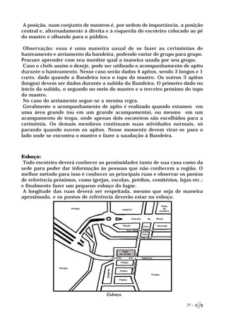 A posição, num conjunto de mastros é, por ordem de importância, a posição
central e, alternadamente à direita e à esquerda do escoteiro colocado ao pé
do mastro e olhando para o público.

 Observação: essa é uma maneira usual de se fazer as cerimônias de
hasteamento e arriamento da bandeira, podendo variar de grupo para grupo.
Procure aprender com seu monitor qual a maneira usada por seu grupo.
 Caso o chefe assim o deseje, pode ser utilizado o acompanhamento de apito
durante o hasteamento. Nesse caso serão dados 4 apitos, sendo 3 longos e 1
curto, dado quando a Bandeira toca o topo do mastro. Os outros 3 apitos
(longos) devem ser dados durante a subida da Bandeira. O primeiro dado no
início da subida, o segundo no meio do mastro e o terceiro próximo do topo
do mastro.
 No caso do arriamento segue-se a mesma regra.
 Geralmente o acompanhamento de apito é realizado quando estamos em
uma área grande (ou em um grande acampamento), ou mesmo em um
acampamento de tropa, onde apenas dois escoteiros são escolhidos para a
cerimônia. Os demais membros continuam suas atividades normais, só
parando quando ouvem os apitos. Nesse momento devem virar-se para o
lado onde se encontra o mastro e fazer a saudação à Bandeira.



Esboço:
 Todo escoteiro deverá conhecer as proximidades tanto de sua casa como da
sede para poder dar informação às pessoas que não conhecem a região. O
melhor método para isso é conhecer as principais ruas e observar os pontos
de referência próximos, como igrejas, escolas, prédios, cemitérios, lojas etc.;
e finalmente fazer um pequeno esboço do lugar.
 A longitude das ruas deverá ser respeitada, mesmo que seja de maneira
aproximada, e os pontos de referência deverão estar no esboço.




                                     Esboço.

                                                                       31 -
 