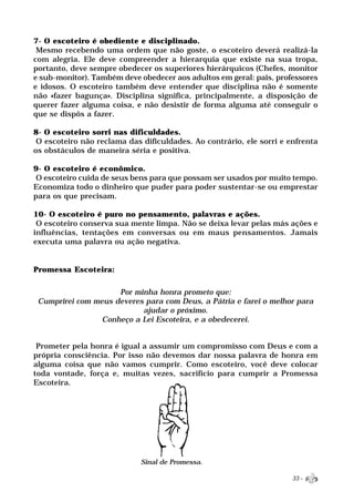 7- O escoteiro é obediente e disciplinado.
 Mesmo recebendo uma ordem que não goste, o escoteiro deverá realizá-la
com alegria. Ele deve compreender a hierarquia que existe na sua tropa,
portanto, deve sempre obedecer os superiores hierárquicos (Chefes, monitor
e sub-monitor). Também deve obedecer aos adultos em geral: pais, professores
e idosos. O escoteiro também deve entender que disciplina não é somente
não «fazer bagunça». Disciplina significa, principalmente, a disposição de
querer fazer alguma coisa, e não desistir de forma alguma até conseguir o
que se dispôs a fazer.

8- O escoteiro sorri nas dificuldades.
 O escoteiro não reclama das dificuldades. Ao contrário, ele sorri e enfrenta
os obstáculos de maneira séria e positiva.

9- O escoteiro é econômico.
 O escoteiro cuida de seus bens para que possam ser usados por muito tempo.
Economiza todo o dinheiro que puder para poder sustentar-se ou emprestar
para os que precisam.

10- O escoteiro é puro no pensamento, palavras e ações.
 O escoteiro conserva sua mente limpa. Não se deixa levar pelas más ações e
influências, tentações em conversas ou em maus pensamentos. Jamais
executa uma palavra ou ação negativa.


Promessa Escoteira:

                     Por minha honra prometo que:
 Cumprirei com meus deveres para com Deus, a Pátria e farei o melhor para
                           ajudar o próximo.
                 Conheço a Lei Escoteira, e a obedecerei.


 Prometer pela honra é igual a assumir um compromisso com Deus e com a
própria consciência. Por isso não devemos dar nossa palavra de honra em
alguma coisa que não vamos cumprir. Como escoteiro, você deve colocar
toda vontade, força e, muitas vezes, sacrifício para cumprir a Promessa
Escoteira.




                             Sinal de Promessa.

                                                                      33 -
 