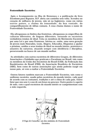 Fraternidade Escoteira:

 Após o Acampamento na Ilha de Brownsea e a publicação do livro
Escotismo para Rapazes, B.P. abriu um caminho sem volta. Acendeu no
coração de milhares de jovens, não só na Inglaterra, como em vários
outros países, a chama da irmandade, da boa vontade, do
compartilhamento de idéias comuns. A essa chama damos o nome de
Fraternidade Escoteira.

 Ela ultrapassou os limites das fronteiras, ultrapassou os empecilhos de
culturas diferentes, de línguas diferentes, tornando os escoteiros
verdadeiros irmãos de ideal. Uniu os membros do Movimento Escoteiro
por uma Lei e por uma Promessa. Iniciou-se, então, uma nova geração
de jovens mais Honrados, Leais, Alegres, Educados, Dispostos a ajudar
o próximo, unidos a seus irmãos de ideal no mundo inteiro, protetores e
amantes da natureza, atuando sempre com obediência e disciplina,
perseverando na busca de um mundo melhor.

 As atividades com outros escoteiros de diferentes Grupos, de diferentes
Associações e Entidades que praticam o Escotismo no Brasil, tais como
os membros da União dos Escoteiros do Brasil (UEB), da Federação das
Bandeirantes do Brasil (FBB), da Associação Brasileira de Escoteiros
(ABE), bem como de outras associações que ainda poderão surgir em
nosso país, só vem a exaltar a Fraternidade Escoteira.

 Outros fatores também marcam a Fraternidade Escoteira, tais como o
uniforme escoteiro, usado pelos escoteiros do mundo inteiro, cada qual
de acordo com os costumes, tradições e até o clima de cada país. Outro
fator que nos une é o uso de um lenço no pescoço. Outro ponto é o aperto
de mão, com o qual escoteiros do mundo inteiro se cumprimentam com
a mão esquerda.




            O Fogo de Conselho: um dos símbolos de Fraternidade
                                 Escoteira.


   - 34
 