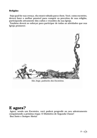 Religião:

 Seja qual for sua crença, ela estará voltada para o bem. Você, como escoteiro,
deverá fazer o melhor possível para cumprir os preceitos de sua religião,
participando ativamente dos cultos e reuniões da sua Igreja.
 Também deverá se esforçar para participar de todas as atividades que sua
Igreja promover.




                      São Jorge, padroeiro dos Escoteiros.




E agora?
 Agora, sendo um Escoteiro, você poderá progredir no seu adestramento
conquistando a próxima etapa: O Distintivo de Segunda Classe!
 Boa Sorte e Sempre Alerta!




                                                                       35 -
 