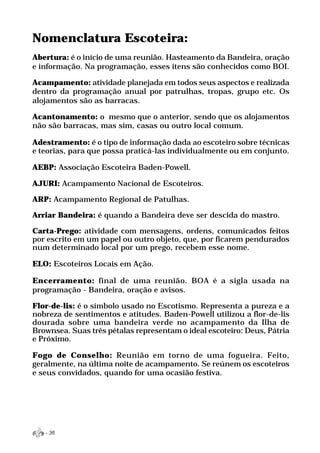 Nomenclatura Escoteira:
Abertura: é o início de uma reunião. Hasteamento da Bandeira, oração
e informação. Na programação, esses itens são conhecidos como BOI.

Acampamento: atividade planejada em todos seus aspectos e realizada
dentro da programação anual por patrulhas, tropas, grupo etc. Os
alojamentos são as barracas.

Acantonamento: o mesmo que o anterior, sendo que os alojamentos
não são barracas, mas sim, casas ou outro local comum.

Adestramento: é o tipo de informação dada ao escoteiro sobre técnicas
e teorias, para que possa praticá-las individualmente ou em conjunto.

AEBP: Associação Escoteira Baden-Powell.

AJURI: Acampamento Nacional de Escoteiros.

ARP: Acampamento Regional de Patulhas.

Arriar Bandeira: é quando a Bandeira deve ser descida do mastro.

Carta-Prego: atividade com mensagens, ordens, comunicados feitos
por escrito em um papel ou outro objeto, que, por ficarem pendurados
num determinado local por um prego, recebem esse nome.

ELO: Escoteiros Locais em Ação.

Encerramento: final de uma reunião. BOA é a sigla usada na
programação - Bandeira, oração e avisos.

Flor-de-lis: é o símbolo usado no Escotismo. Representa a pureza e a
nobreza de sentimentos e atitudes. Baden-Powell utilizou a flor-de-lis
dourada sobre uma bandeira verde no acampamento da Ilha de
Brownsea. Suas três pétalas representam o ideal escoteiro: Deus, Pátria
e Próximo.

Fogo de Conselho: Reunião em torno de uma fogueira. Feito,
geralmente, na última noite de acampamento. Se reúnem os escoteiros
e seus convidados, quando for uma ocasião festiva.




   - 36
 