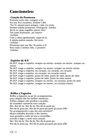 Cancioneiro:
Canção da Promessa
Prometo neste dia, cumprir a lei
Eu sou Teu escoteiro, Senhor e Rei
*Eu Te amarei para sempre, cada vez mais.
Senhor minha promessa, Protegerás. (refrão)
Da fé eu sinto orgulho, quero viver
Tal como Ensinaste, até morrer
*(refrão)
Com a alma apaixonada, seguí-la-ei,
A minha pátria amada, fiel serei.
*(refrão)
Promessa que um dia, fiz junto a Ti
Para toda a minha vida, a prometi
*(refrão)




Espírito de B.P.
De B.P.   trago o espírito, sempre na mente, sempre na mente, sempre na
mente
De B.P.   trago   o   espírito,   sempre na mente, sempre na mente estará.
De B.P.   trago   o   espírito,   no coração, no coração, no coração
De B.P.   trago   o   espírito,   no coração, no coração estará
De B.P.   trago   o   espírito,   junto de mim, junto de mim, junto de mim
De B.P.   trago   o   espírito,   junto de mim, junto de mim estará
De B.P.   trago   o   espírito,   sempre na mente, no coração, junto de mim
De B.P.   trago   o   espírito,   sempre na mente, no coração estará.



Brilha a Fogueira
Brilha a fogueira ao pé do acampamento,
para alegria não há melhor momento,
Velhos amigos não perdem a ocasião,
de reunidos cantarem esta canção:
Hei, Sto-do-la, Sto-do-la, Sto-do-la pum-pa,
Sto-do-la pum-pa, Sto-do-la pum-pa-pum-pa-pum (2X)
No acampamento o que faz um escoteiro?
Muito trabalho durante o dia inteiro,
mas quando a noite já traz a escuridão,
acenda o fogo e cante esta canção:
Hei, Sto-do-la, Sto-do-la, Sto-do-la pum-pa,
Sto-do-la pum-pa, Sto-do-la pum-pa-pum-pa-pum (2X)


   - 38
 