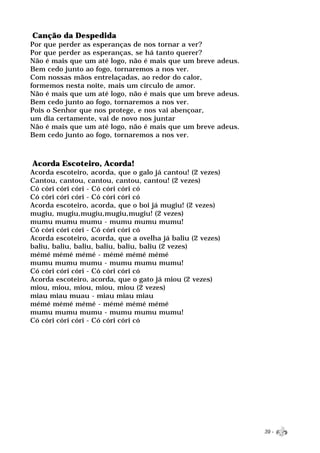 Canção da Despedida
Por que perder as esperanças de nos tornar a ver?
Por que perder as esperanças, se há tanto querer?
Não é mais que um até logo, não é mais que um breve adeus.
Bem cedo junto ao fogo, tornaremos a nos ver.
Com nossas mãos entrelaçadas, ao redor do calor,
formemos nesta noite, mais um círculo de amor.
Não é mais que um até logo, não é mais que um breve adeus.
Bem cedo junto ao fogo, tornaremos a nos ver.
Pois o Senhor que nos protege, e nos vai abençoar,
um dia certamente, vai de novo nos juntar
Não é mais que um até logo, não é mais que um breve adeus.
Bem cedo junto ao fogo, tornaremos a nos ver.



Acorda Escoteiro, Acorda!
Acorda escoteiro, acorda, que o galo já cantou! (2 vezes)
Cantou, cantou, cantou, cantou, cantou! (2 vezes)
Có córi córi córi - Có córi córi có
Có córi córi córi - Có córi córi có
Acorda escoteiro, acorda, que o boi já mugiu! (2 vezes)
mugiu, mugiu,mugiu,mugiu,mugiu! (2 vezes)
mumu mumu mumu - mumu mumu mumu!
Có córi córi córi - Có córi córi có
Acorda escoteiro, acorda, que a ovelha já baliu (2 vezes)
baliu, baliu, baliu, baliu, baliu, baliu (2 vezes)
mémé mémé mémé - mémé mémé mémé
mumu mumu mumu - mumu mumu mumu!
Có córi córi córi - Có córi córi có
Acorda escoteiro, acorda, que o gato já miou (2 vezes)
miou, miou, miou, miou, miou (2 vezes)
miau miau muau - miau miau miau
mémé mémé mémé - mémé mémé mémé
mumu mumu mumu - mumu mumu mumu!
Có córi córi córi - Có córi córi có




                                                             39 -
 
