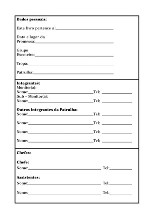 Dados pessoais:

Este livro pertence a:_______________________________

Data e lugar da
Promessa:__________________________________________

Grupo
Escoteiro:__________________________________________

Tropa:_______________________________________________

Patrulha:____________________________________________

Integrantes:
Monitor(a):
Nome:___________________________________Tel: ________________
Sub – Monitor(a):
Nome:___________________________________Tel: ________________

Outros integrantes da Patrulha:
Nome:___________________________________Tel: ________________

Nome:___________________________________Tel: ________________

Nome:___________________________________Tel: ________________

Nome:___________________________________Tel: ________________


Chefes:

Chefe:
Nome:_______________________________________ Tel:____________

Assistentes:
Nome:_______________________________________ Tel:____________

Nome:_______________________________________ Tel:____________
 
