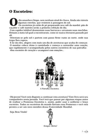 O Escoteiro:


O         dia amanhece limpo, sem nenhum sinal de chuva. Ainda são visíveis
         algumas estrelas, que resistem à passagem do sol.
          Os escoteiros já estão de pé preparando seu café da manhã: pão de
caçador e café mateiro serão a primeira refeição do dia.
 Com rapidez infalível desmontam suas barracas e arrumam suas mochilas.
Deixam a mata tal qual a encontraram, como se nunca tivessem passado por
ali.
 Orientam-se pelo sol e partem com passo firme rumo ao norte, onde sua
tropa lhes espera.
 E lá vão eles, alegres com mais um dia de aventuras que acaba de começar.
 O monitor coloca ritmo à caminhada e começa a cantarolar uma canção,
que rapidamente é acompanhada pelos outros escoteiros de sua patrulha:
 «Sou escoteiro de coração e acamparei com emoção»...




                              A Patrulha Escoteira.



 Olá jovem! Você está disposto a continuar esta aventura? Este livro será seu
companheiro nesta jornada. Você terá que passar por algumas etapas antes
de realizar a Promessa Escoteira e, assim, poder usar o uniforme e lenço
escoteiro. Todos os escoteiros do mundo fizeram essa Promessa e você está
prestes a ser um novo membro dessa Fraternidade Mundial.

Seja Bem Vindo!




                                 Sempre Alerta!

                                                                       7-
 