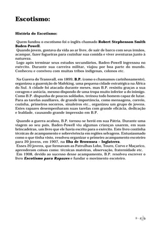 Escotismo:

História do Escotismo:

 Quem fundou o escotismo foi o inglês chamado Robert Stephenson Smith
Baden-Powell.
 Quando jovem, gostava da vida ao ar livre, de sair de barco com seus irmãos,
acampar, fazer fogueiras para cozinhar sua comida e viver aventuras junto à
natureza.
 Logo após terminar seus estudos secundários, Baden-Powell ingressou no
exército. Durante sua carreira militar, viajou por boa parte do mundo.
Conheceu e conviveu com muitas tribos indígenas, colonos etc.

 Na Guerra do Transvall, em 1899, B.P. (como o chamamos carinhosamente),
organizou a guarnição de Mafeking, uma pequena cidade estratégica na África
do Sul. A cidade foi atacada durante meses, mas B.P. resistiu graças a sua
coragem e astúcia, mesmo dispondo de uma tropa muito inferior a do inimigo.
Como B.P. dispunha de poucos soldados, treinou todo homem capaz de lutar.
Para as tarefas auxiliares, de grande importância, como mensagens, correio,
cozinha, primeiros socorros, sinaleiros etc., organizou um grupo de jovens.
Estes rapazes desempenharam suas tarefas com grande eficácia, dedicação
e lealdade, causando grande impressão em B.P.

 Quando a guerra acabou, B.P. tornou-se herói em sua Pátria. Durante uma
viagem ao seu país, Baden-Powell viu algumas crianças usarem, em suas
brincadeiras, um livro que ele havia escrito para o exército. Este livro continha
técnicas de acampamento e sobrevivência em regiões selvagens. Entusiasmado
como o que tinha visto, resolveu organizar o primeiro acampamento escoteiro
para 20 jovens, em 1907, na Ilha de Brownsea – Inglaterra.
 Esses 20 jovens, que formavam as Patrulhas Lobo, Touro, Corvo e Maçarico,
aprenderam coisas como: técnicas mateiras, observação, fraternidade etc.
 Em 1908, devido ao sucesso desse acampamento, B.P. resolveu escrever o
livro Escotismo para Rapazes e fundar o movimento escoteiro.




                                                                          9-
 